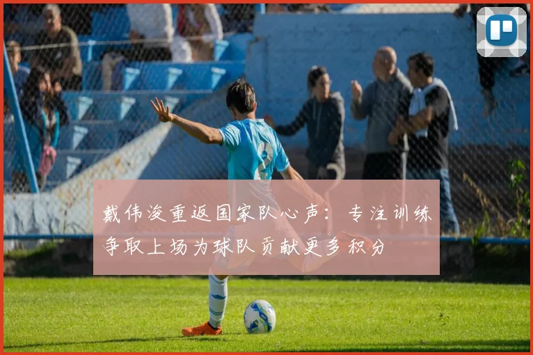 戴伟浚重返国家队心声：专注训练争取上场为球队贡献更多积分