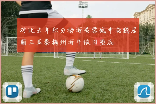 对比去年积分榜海港蓉城申花稳居前三亚泰梅州海牛依旧垫底