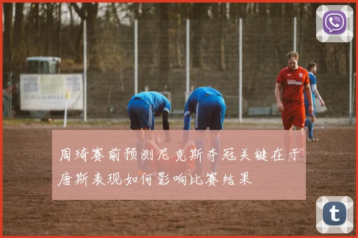 周琦赛前预测尼克斯夺冠关键在于唐斯表现如何影响比赛结果