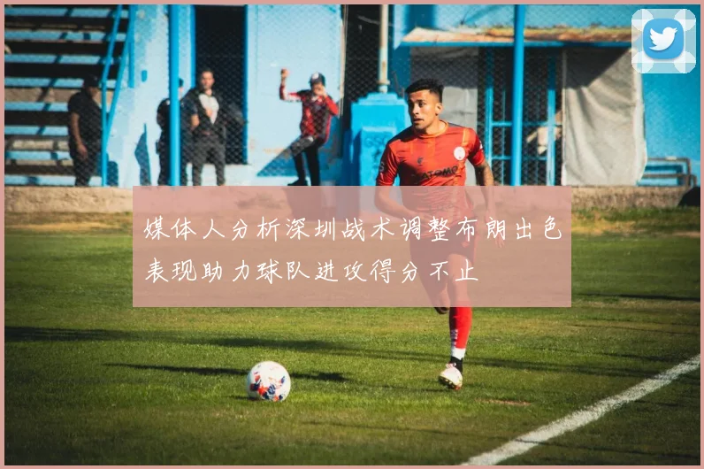 媒体人分析深圳战术调整布朗出色表现助力球队进攻得分不止