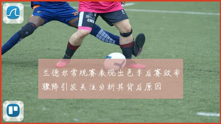 兰德尔常规赛表现出色季后赛效率骤降引发关注分析其背后原因
